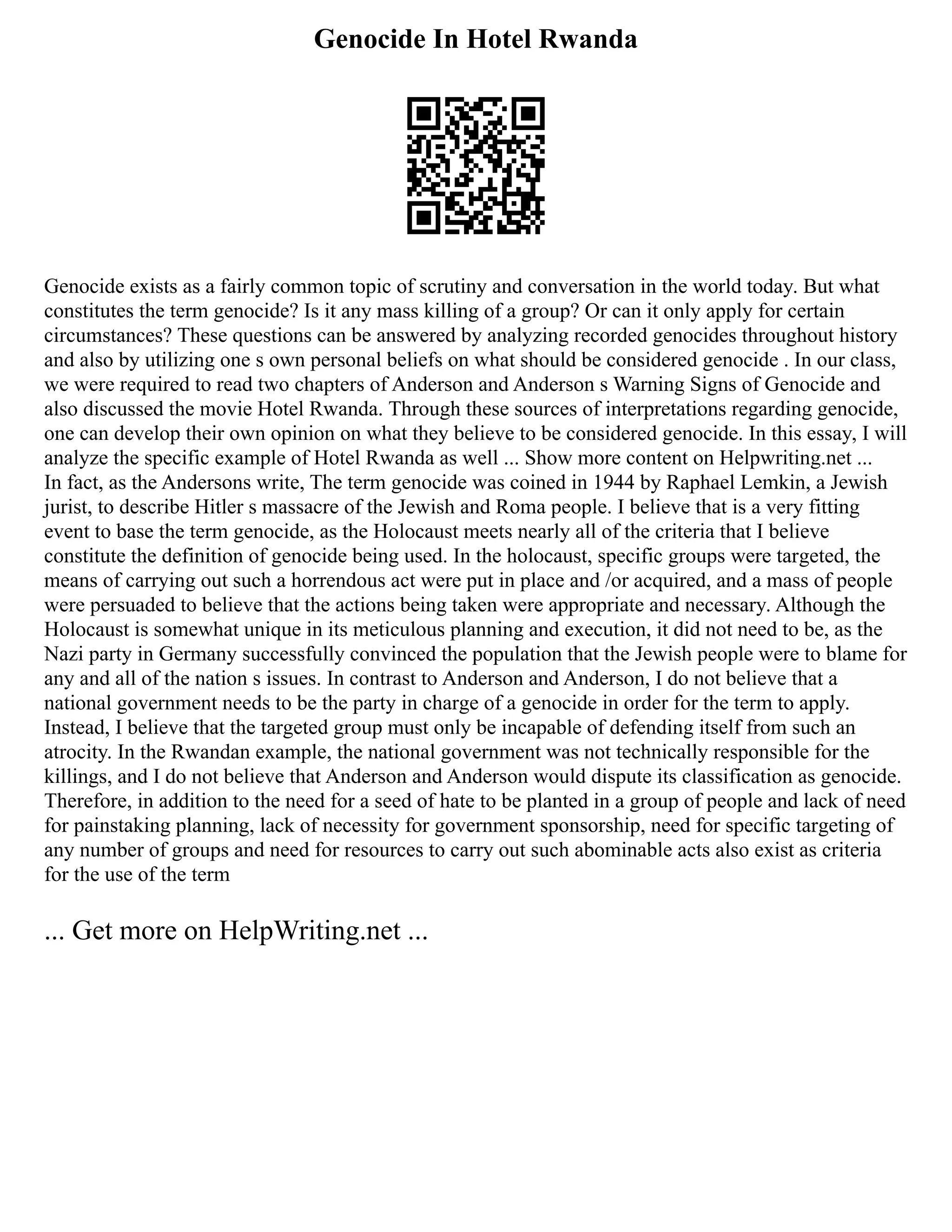 Genocide In Hotel Rwanda
Genocide exists as a fairly common topic of scrutiny and conversation in the world today. But what
constitutes the term genocide? Is it any mass killing of a group? Or can it only apply for certain
circumstances? These questions can be answered by analyzing recorded genocides throughout history
and also by utilizing one s own personal beliefs on what should be considered genocide . In our class,
we were required to read two chapters of Anderson and Anderson s Warning Signs of Genocide and
also discussed the movie Hotel Rwanda. Through these sources of interpretations regarding genocide,
one can develop their own opinion on what they believe to be considered genocide. In this essay, I will
analyze the specific example of Hotel Rwanda as well ... Show more content on Helpwriting.net ...
In fact, as the Andersons write, The term genocide was coined in 1944 by Raphael Lemkin, a Jewish
jurist, to describe Hitler s massacre of the Jewish and Roma people. I believe that is a very fitting
event to base the term genocide, as the Holocaust meets nearly all of the criteria that I believe
constitute the definition of genocide being used. In the holocaust, specific groups were targeted, the
means of carrying out such a horrendous act were put in place and /or acquired, and a mass of people
were persuaded to believe that the actions being taken were appropriate and necessary. Although the
Holocaust is somewhat unique in its meticulous planning and execution, it did not need to be, as the
Nazi party in Germany successfully convinced the population that the Jewish people were to blame for
any and all of the nation s issues. In contrast to Anderson and Anderson, I do not believe that a
national government needs to be the party in charge of a genocide in order for the term to apply.
Instead, I believe that the targeted group must only be incapable of defending itself from such an
atrocity. In the Rwandan example, the national government was not technically responsible for the
killings, and I do not believe that Anderson and Anderson would dispute its classification as genocide.
Therefore, in addition to the need for a seed of hate to be planted in a group of people and lack of need
for painstaking planning, lack of necessity for government sponsorship, need for specific targeting of
any number of groups and need for resources to carry out such abominable acts also exist as criteria
for the use of the term
... Get more on HelpWriting.net ...
 