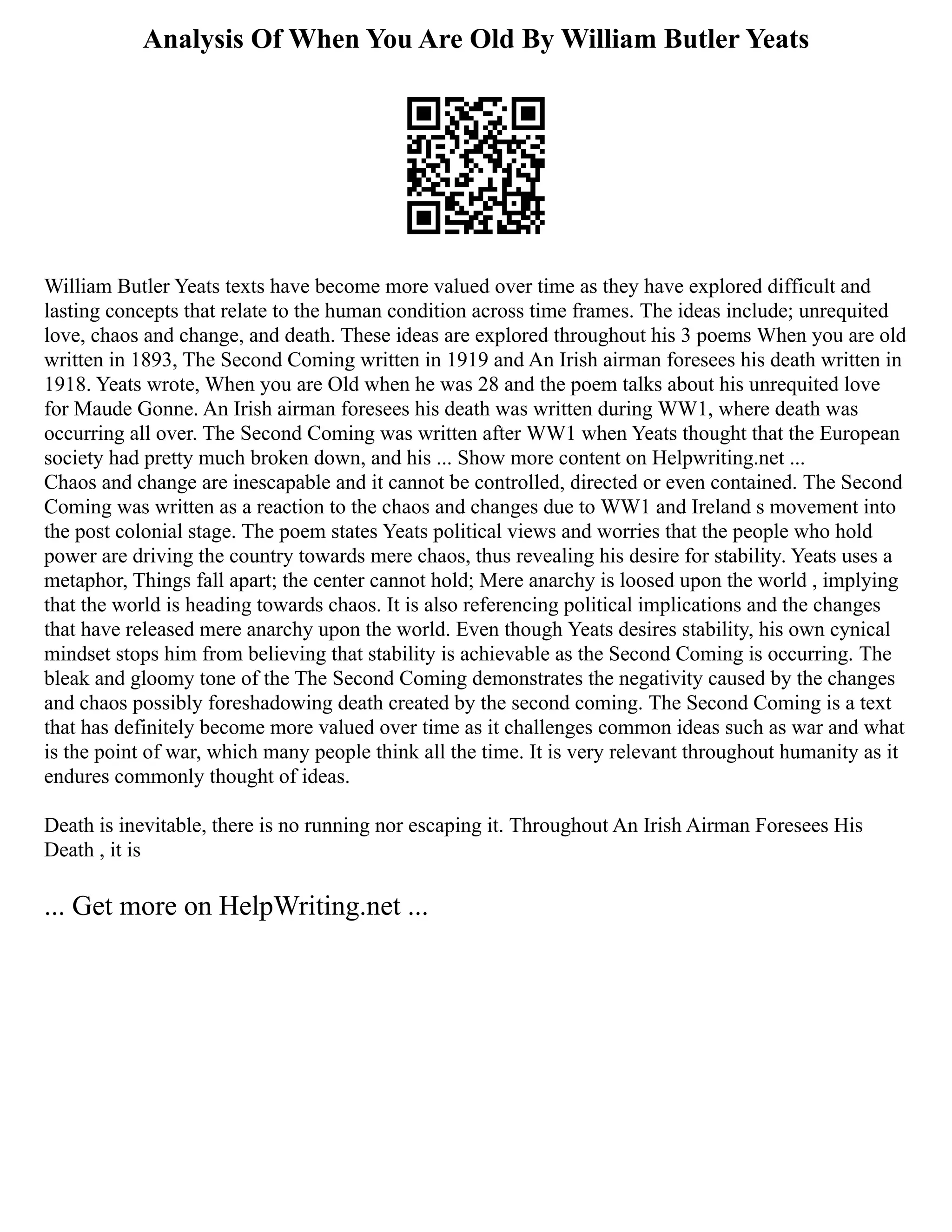 Analysis Of When You Are Old By William Butler Yeats
William Butler Yeats texts have become more valued over time as they have explored difficult and
lasting concepts that relate to the human condition across time frames. The ideas include; unrequited
love, chaos and change, and death. These ideas are explored throughout his 3 poems When you are old
written in 1893, The Second Coming written in 1919 and An Irish airman foresees his death written in
1918. Yeats wrote, When you are Old when he was 28 and the poem talks about his unrequited love
for Maude Gonne. An Irish airman foresees his death was written during WW1, where death was
occurring all over. The Second Coming was written after WW1 when Yeats thought that the European
society had pretty much broken down, and his ... Show more content on Helpwriting.net ...
Chaos and change are inescapable and it cannot be controlled, directed or even contained. The Second
Coming was written as a reaction to the chaos and changes due to WW1 and Ireland s movement into
the post colonial stage. The poem states Yeats political views and worries that the people who hold
power are driving the country towards mere chaos, thus revealing his desire for stability. Yeats uses a
metaphor, Things fall apart; the center cannot hold; Mere anarchy is loosed upon the world , implying
that the world is heading towards chaos. It is also referencing political implications and the changes
that have released mere anarchy upon the world. Even though Yeats desires stability, his own cynical
mindset stops him from believing that stability is achievable as the Second Coming is occurring. The
bleak and gloomy tone of the The Second Coming demonstrates the negativity caused by the changes
and chaos possibly foreshadowing death created by the second coming. The Second Coming is a text
that has definitely become more valued over time as it challenges common ideas such as war and what
is the point of war, which many people think all the time. It is very relevant throughout humanity as it
endures commonly thought of ideas.
Death is inevitable, there is no running nor escaping it. Throughout An Irish Airman Foresees His
Death , it is
... Get more on HelpWriting.net ...
 