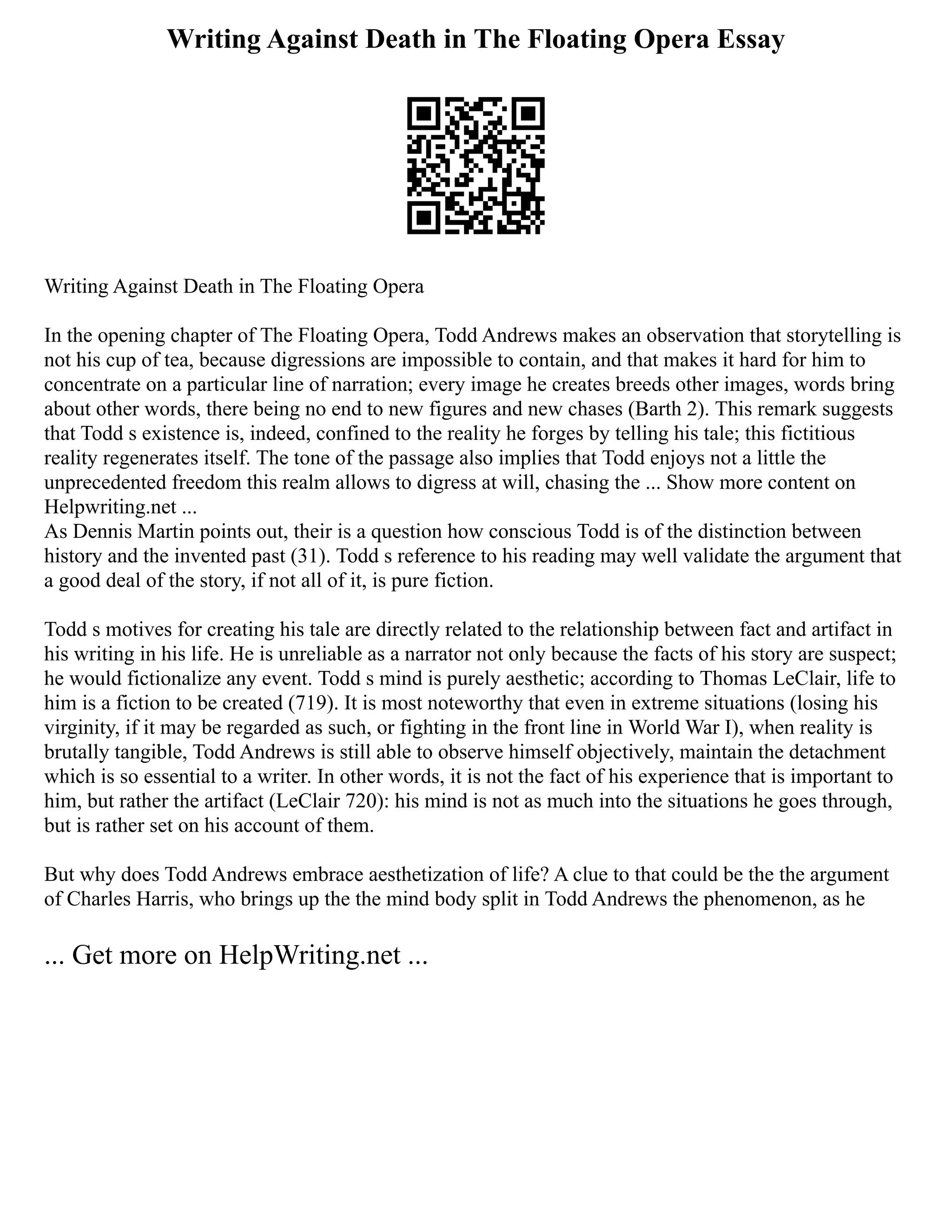 Writing Against Death in The Floating Opera Essay
Writing Against Death in The Floating Opera
In the opening chapter of The Floating Opera, Todd Andrews makes an observation that storytelling is
not his cup of tea, because digressions are impossible to contain, and that makes it hard for him to
concentrate on a particular line of narration; every image he creates breeds other images, words bring
about other words, there being no end to new figures and new chases (Barth 2). This remark suggests
that Todd s existence is, indeed, confined to the reality he forges by telling his tale; this fictitious
reality regenerates itself. The tone of the passage also implies that Todd enjoys not a little the
unprecedented freedom this realm allows to digress at will, chasing the ... Show more content on
Helpwriting.net ...
As Dennis Martin points out, their is a question how conscious Todd is of the distinction between
history and the invented past (31). Todd s reference to his reading may well validate the argument that
a good deal of the story, if not all of it, is pure fiction.
Todd s motives for creating his tale are directly related to the relationship between fact and artifact in
his writing in his life. He is unreliable as a narrator not only because the facts of his story are suspect;
he would fictionalize any event. Todd s mind is purely aesthetic; according to Thomas LeClair, life to
him is a fiction to be created (719). It is most noteworthy that even in extreme situations (losing his
virginity, if it may be regarded as such, or fighting in the front line in World War I), when reality is
brutally tangible, Todd Andrews is still able to observe himself objectively, maintain the detachment
which is so essential to a writer. In other words, it is not the fact of his experience that is important to
him, but rather the artifact (LeClair 720): his mind is not as much into the situations he goes through,
but is rather set on his account of them.
But why does Todd Andrews embrace aesthetization of life? A clue to that could be the the argument
of Charles Harris, who brings up the the mind body split in Todd Andrews the phenomenon, as he
... Get more on HelpWriting.net ...
 