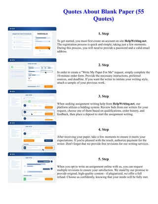 Quotes About Blank Paper (55
Quotes)
1. Step
To get started, you must first create an account on site HelpWriting.net.
The registration process is quick and simple, taking just a few moments.
During this process, you will need to provide a password and a valid email
address.
2. Step
In order to create a "Write My Paper For Me" request, simply complete the
10-minute order form. Provide the necessary instructions, preferred
sources, and deadline. If you want the writer to imitate your writing style,
attach a sample of your previous work.
3. Step
When seeking assignment writing help from HelpWriting.net, our
platform utilizes a bidding system. Review bids from our writers for your
request, choose one of them based on qualifications, order history, and
feedback, then place a deposit to start the assignment writing.
4. Step
After receiving your paper, take a few moments to ensure it meets your
expectations. If you're pleased with the result, authorize payment for the
writer. Don't forget that we provide free revisions for our writing services.
5. Step
When you opt to write an assignment online with us, you can request
multiple revisions to ensure your satisfaction. We stand by our promise to
provide original, high-quality content - if plagiarized, we offer a full
refund. Choose us confidently, knowing that your needs will be fully met.
Quotes About Blank Paper (55 Quotes) Quotes About Blank Paper (55 Quotes)
 