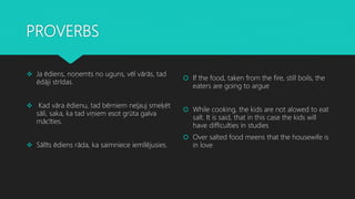 PROVERBS
 Ja ēdiens, noņemts no uguns, vēl vārās, tad
ēdāji strīdas.
 Kad vāra ēdienu, tad bērniem neļauj smeķēt
sāli, saka, ka tad viņiem esot grūta galva
mācīties.
 Sālīts ēdiens rāda, ka saimniece iemīlējusies.
 If the food, taken from the fire, still boils, the
eaters are going to argue
 While cooking, the kids are not alowed to eat
salt. It is said, that in this case the kids will
have difficulties in studies
 Over salted food meens that the housewife is
in love
 