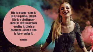 Life is a song - sing it.
Life is a game - play it.
Life is a challenge -
meet it. Life is a dream
- realize it. Life is a
sacrifice - offer it. Life
is love - enjoy it.
Sai Baba
 