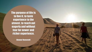 The purpose of life is
to live it, to taste
experience to the
utmost, to reach out
eagerly and without
fear for newer and
richer experience.
Eleanor Roosevelt
 