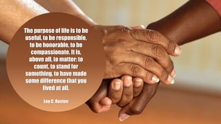 The purpose of life is to be
useful, to be responsible,
to be honorable, to be
compassionate. It is,
above all, to matter: to
count, to stand for
something, to have made
some difference that you
lived at all.
Leo C. Rosten
 