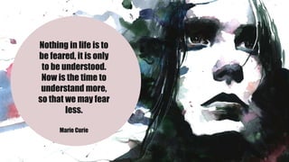 Nothing in life is to
be feared, it is only
to be understood.
Now is the time to
understand more,
so that we may fear
less.
Marie Curie
 