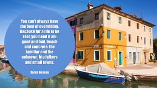 You can’t always have
the best of everything.
Because for a life to be
real, you need it all:
good and bad, beach
and concrete, the
familiar and the
unknown, big talkers
and small towns.
Sarah Dessen
 