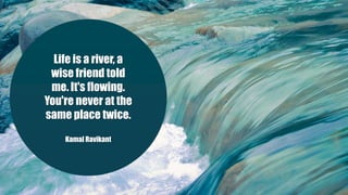 Life is a river, a
wise friend told
me. It's flowing.
You're never at the
same place twice.
Kamal Ravikant
 