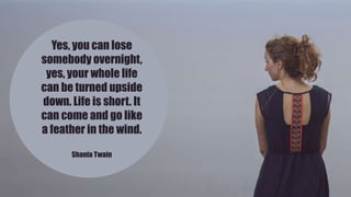 Yes, you can lose
somebody overnight,
yes, your whole life
can be turned upside
down. Life is short. It
can come and go like
a feather in the wind.
Shania Twain
 