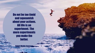 Do not be too timid
and squeamish
about your actions.
All life is an
experiment. The
more experiments
you make the
better.
Ralph Waldo Emerson
 