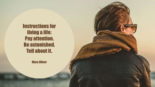 Instructions for
living a life:
Pay attention.
Be astonished.
Tell about it.
Mary Oliver
 