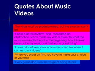 Quotes About Music Videos,[object Object],‘The visual must be predetermined, but the emotion can’t be’,[object Object],‘I looked at the rhythms, and I replicated an abstraction, which made my videos closer to what the musicians usually meant in the beginning. I could never be exact in my work, and that was a good thing’,[object Object],‘I have a lot of freedom and am very creative when it comes to my videos’,[object Object],‘When you shoot on film, you have to make your choice as you shoot’,[object Object],‘Every great idea is on the verge of being stupid.’,[object Object]