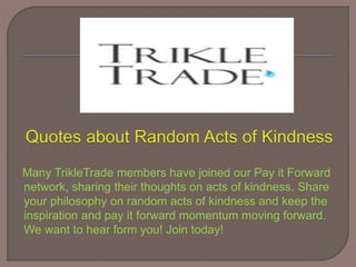 Many TrikleTrade members have joined our Pay it Forward
network, sharing their thoughts on acts of kindness. Share
your philosophy on random acts of kindness and keep the
inspiration and pay it forward momentum moving forward.
We want to hear form you! Join today!
 