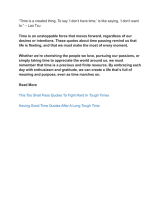 “Time is a created thing. To say ‘I don’t have time,’ is like saying, ‘I don’t want
to.” – Lao Tzu
Time is an unstoppable force that moves forward, regardless of our
desires or intentions. These quotes about time passing remind us that
life is fleeting, and that we must make the most of every moment.
Whether we’re cherishing the people we love, pursuing our passions, or
simply taking time to appreciate the world around us, we must
remember that time is a precious and finite resource. By embracing each
day with enthusiasm and gratitude, we can create a life that’s full of
meaning and purpose, even as time marches on.
Read More
This Too Shall Pass Quotes To Fight Hard In Tough Times
Having Good Time Quotes After A Long Tough Time
 