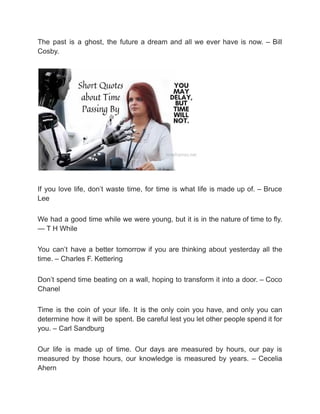The past is a ghost, the future a dream and all we ever have is now. – Bill
Cosby.
If you love life, don’t waste time, for time is what life is made up of. – Bruce
Lee
We had a good time while we were young, but it is in the nature of time to fly.
— T H While
You can’t have a better tomorrow if you are thinking about yesterday all the
time. – Charles F. Kettering
Don’t spend time beating on a wall, hoping to transform it into a door. – Coco
Chanel
Time is the coin of your life. It is the only coin you have, and only you can
determine how it will be spent. Be careful lest you let other people spend it for
you. – Carl Sandburg
Our life is made up of time. Our days are measured by hours, our pay is
measured by those hours, our knowledge is measured by years. – Cecelia
Ahern
 