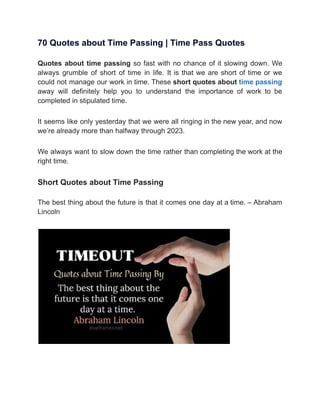 70 Quotes about Time Passing | Time Pass Quotes
Quotes about time passing so fast with no chance of it slowing down. We
always grumble of short of time in life. It is that we are short of time or we
could not manage our work in time. These short quotes about time passing
away will definitely help you to understand the importance of work to be
completed in stipulated time.
It seems like only yesterday that we were all ringing in the new year, and now
we’re already more than halfway through 2023.
We always want to slow down the time rather than completing the work at the
right time.
Short Quotes about Time Passing
The best thing about the future is that it comes one day at a time. – Abraham
Lincoln
 