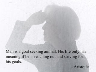 Man is a goal seeking animal. His life only has meaning if he is reaching out and striving for his goals.  - Aristotle 