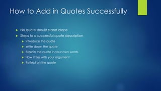 How to Add in Quotes Successfully 
 No quote should stand alone 
 Steps to a successful quote description 
 Introduce the quote 
 Write down the quote 
 Explain the quote in your own words 
 How it ties with your argument 
 Reflect on the quote 
 