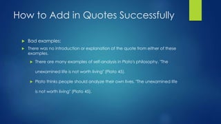 How to Add in Quotes Successfully 
 Bad examples: 
 There was no introduction or explanation of the quote from either of these 
examples. 
 There are many examples of self-analysis in Plato's philosophy. "The 
unexamined life is not worth living" (Plato 45). 
 Plato thinks people should analyze their own lives. "The unexamined life 
is not worth living" (Plato 45). 
 