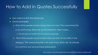 How to Add in Quotes Successfully 
 Use colons to link the sentences. 
 Good examples: 
 Plato thinks people should analyze their own lives: "The unexamined life 
is not worth living" (Plato 45). By this statement, Plato means. . . . 
 Not the best but better than the pervious example 
 Plato thinks people should analyze their own lives. As he writes in one 
dialogue, "The unexamined life is not worth living" (Plato 45). His attitude 
is a common one among Greek philosophers. 
http://web.cn.edu/Kwheeler/documents/CommonMLA_problem.pdf 
 