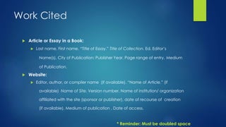 Work Cited 
 Article or Essay in a Book: 
 Last name, First name. “Title of Essay.” Title of Collection. Ed. Editor’s 
Name(s). City of Publication: Publisher Year. Page range of entry. Medium 
of Publication. 
 Website: 
 Editor, author, or complier name (if available). “Name of Article.” (if 
available) Name of Site. Version number. Name of institution/ organization 
affiliated with the site (sponsor or publisher), date of recourse of creation 
(if available). Medium of publication . Date of access. 
* Reminder: Must be doubled space 
 