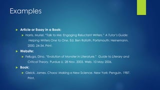 Examples 
 Article or Essay in a Book: 
 Harris, Muriel. “Talk to Me: Engaging Reluctant Writers.” A Tutor’s Guide: 
Helping Writers One to One. Ed. Ben Rafoth. Portsmouth: Heinemann, 
2000. 24-34. Print. 
 Website: 
 Felluga, Dino. “Evolution of Monster in Literature.” Guide to Literary and 
Critical Theory. Purdue U, 28 Nov. 2003. Web. 10 May 2006. 
 Book: 
 Gleick, James. Chaos: Making a New Science. New York: Penguin, 1987. 
Print. 
 