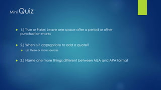 Mini Quiz 
 1.) True or False: Leave one space after a period or other 
punctuation marks 
 2.) When is it appropriate to add a quote? 
 List three or more sources 
 3.) Name one more things different between MLA and APA format 
 