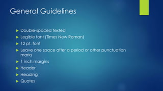 General Guidelines 
 Double-spaced texted 
 Legible font (Times New Roman) 
 12 pt. font 
 Leave one space after a period or other punctuation 
marks 
 1 inch margins 
 Header 
 Heading 
 Quotes 
 