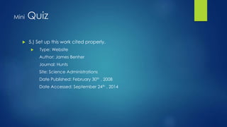 Mini Quiz 
 5.) Set up this work cited properly. 
 Type: Website 
Author: James Benher 
Journal: Hunts 
Site: Science Administrations 
Date Published: February 30th , 2008 
Date Accessed: September 24th , 2014 
 