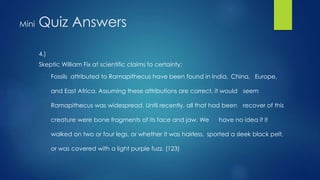 Mini Quiz Answers 
4.) 
Skeptic William Fix at scientific claims to certainty: 
Fossils attributed to Ramapithecus have been found in India, China, Europe, 
and East Africa. Assuming these attributions are correct, it would seem 
Ramapithecus was widespread. Until recently, all that had been recover of this 
creature were bone fragments of its face and jaw. We have no idea if it 
walked on two or four legs, or whether it was hairless, sported a sleek black pelt, 
or was covered with a light purple fuzz. (123) 
 