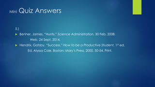Mini Quiz Answers 
5.) 
 Benher, James. “Hunts.” Science Administration. 30 Feb. 2008. 
Web. 24 Sept. 2014. 
 Hendrix, Gatsby. “Success.” How to be a Productive Student. 1st ed. 
Ed. Alyssa Cole. Boston: Mary’s Press, 2000. 50-54. Print. 
