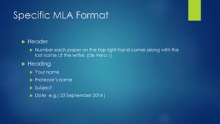 Specific MLA Format 
 Header 
 Number each paper on the top right hand corner along with the 
last name of the writer. (de Vera 1) 
 Heading 
 Your name 
 Professor’s name 
 Subject 
 Date e.g.( 23 September 2014 ) 
 