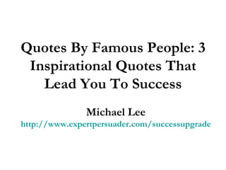 Quotes By Famous People: 3 Inspirational Quotes That Lead You To Success Michael Lee http://www.expertpersuader.com/successupgrade 