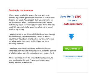 Quotes for car insurance
When I was a small child, as was the case with most
parents, my parents gave me an allowance. It started with
25 cents per week. Now at age 5 that was impressive to
me. I remember when I had been given enough "raises"
that I finally began to receive $1 per week. Wow! This was
great! My parents initially would not allow me to spend
much of my money.
I was instructed to put it in my little bank and save. I would
dream of things I could save to buy -- most of which I
would never have been able to get as my "income" would
not allow saving that much. It didn't keep me from
dreaming however.
I recall one episode of impatience and addressing my
father about an increase in my allowance. When he learned
of what my plans were his instructions were to save for it.
When I persisted about the amount of my allowance, he
gave good advice. He said, "...you need to save your
money. Pennies make dollars..."
 