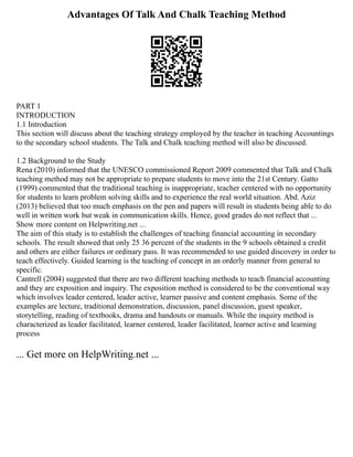 Advantages Of Talk And Chalk Teaching Method
PART 1
INTRODUCTION
1.1 Introduction
This section will discuss about the teaching strategy employed by the teacher in teaching Accountings
to the secondary school students. The Talk and Chalk teaching method will also be discussed.
1.2 Background to the Study
Rena (2010) informed that the UNESCO commissioned Report 2009 commented that Talk and Chalk
teaching method may not be appropriate to prepare students to move into the 21st Century. Gatto
(1999) commented that the traditional teaching is inappropriate, teacher centered with no opportunity
for students to learn problem solving skills and to experience the real world situation. Abd. Aziz
(2013) believed that too much emphasis on the pen and papers will result in students being able to do
well in written work but weak in communication skills. Hence, good grades do not reflect that ...
Show more content on Helpwriting.net ...
The aim of this study is to establish the challenges of teaching financial accounting in secondary
schools. The result showed that only 25 36 percent of the students in the 9 schools obtained a credit
and others are either failures or ordinary pass. It was recommended to use guided discovery in order to
teach effectively. Guided learning is the teaching of concept in an orderly manner from general to
specific.
Cantrell (2004) suggested that there are two different teaching methods to teach financial accounting
and they are exposition and inquiry. The exposition method is considered to be the conventional way
which involves leader centered, leader active, learner passive and content emphasis. Some of the
examples are lecture, traditional demonstration, discussion, panel discussion, guest speaker,
storytelling, reading of textbooks, drama and handouts or manuals. While the inquiry method is
characterized as leader facilitated, learner centered, leader facilitated, learner active and learning
process
... Get more on HelpWriting.net ...
 