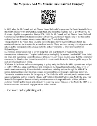 The Mcgavock And Mt. Vernon Horse Railroad Company
In 1860 when the McGavock and Mt. Vernon Horse Railroad Company and the South Nashville Street
Railroad Company were chartered and used steam and mules to power rail cars to give Nashville its
first taste of public transportation. On April 30, 1889, the McGavock and Mt. Vernon Horse Railroad
Company operated the first electric streetcar in Nashville, and the city became one of the first in the
nation to have such modern transportation. (History of Transit in Nashville)
Transportation in the region has a long and successful past. However, public transportation has
consistently taken a back seat to the personal automobile. There has been a strong core of persons who
rely on public transportation to achieve mobility, and governmental ... Show more content on
Helpwriting.net ...
nMotion is a controversial plan to invest more than $6B over the next 25 years in the public
transportation infrastructure. The plan includes steps to simplify the system, develop BRT lines, build
rail lines, and regionalize service to enhance efficiency. Many region leaders agree that the community
must move in this direction, but unfortunately it is controversial due to the fact that public support for
such an investment is not strong.
While that is the future and where the agency is going, today the Nashville MTA operates on a budget
of just $73.6M. For a region of this size and population, the budget facilitates only a basic level of
service to the community. Current initiatives to enhance mobility options through the MTA/RTA
remain dependent upon new revenue sources, increasing the need to adopt a dedicated transit tax.
The current mission statement for the agency is: The Nashville MTA provides public transportation
services, local and express routes to citizens and visitors within the Metropolitan Nashville area. The
Nashville Metropolitan Transit Authority mission statement is to provide safe, reliable, efficient,
customer friendly public transit and alternatives to driving alone. The goal of the Nashville MTA is to
balance customer needs with taxpayer resources in a manner
... Get more on HelpWriting.net ...
 