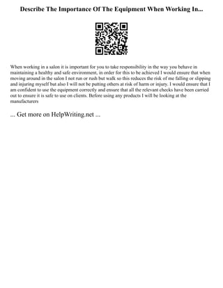 Describe The Importance Of The Equipment When Working In...
When working in a salon it is important for you to take responsibility in the way you behave in
maintaining a healthy and safe environment, in order for this to be achieved I would ensure that when
moving around in the salon I not run or rush but walk so this reduces the risk of me falling or slipping
and injuring myself but also I will not be putting others at risk of harm or injury. I would ensure that I
am confident to use the equipment correctly and ensure that all the relevant checks have been carried
out to ensure it is safe to use on clients. Before using any products I will be looking at the
manufacturers
... Get more on HelpWriting.net ...
 