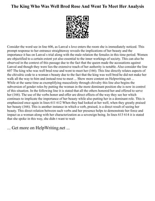 The King Who Was Well Bred Rose And Went To Meet Her Analysis
Consider the word see in line 606, as Lanval s love enters the room she is immediately noticed. This
prompt response to her entrance straightaway reveals the implications of her beauty and the
importance it has on Lanval s trial along with the male relation the females in this time period. Women
are objectified to a certain extent yet also essential to the inner workings of society. This can also be
observed in the context of this passage due to the fact that the queen made the accusations against
Lanval and though they were lies the extensive reach of her authority is notable. Also consider the line
607 The king who was well bred rose and went to meet her (166). This line directly relates aspects of
the chivalric code to a woman s beauty due to the fact that the king was well bred he did not make her
walk all the way to him and instead rose to meet ... Show more content on Helpwriting.net ...
While at the same time as exemplifying masculinity through chivalry this line also begins the
subversion of gender roles by putting the woman in the more dominant position she is now in control
of this situation. In the following line it is stated that all the others honored her and offered to serve
her (166). The use of the verbs honor and offer are direct effects of the way they see her which
continues to implicate the importance of her beauty while also putting her in a dominant role. This is
emphasized once again in lines 611 612 When they had looked at her well, when they greatly praised
her beauty (166). This is another instance in which a verb, praised, is a direct result of seeing her
beauty. This direct relation between such verbs and her presence helps to demonstrate her force and
impact as a woman along with her characterization as a sovereign being. In lines 613 614 it is stated
that she spoke in this way, she didn t want to wait
... Get more on HelpWriting.net ...
 