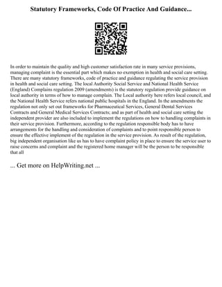 Statutory Frameworks, Code Of Practice And Guidance...
In order to maintain the quality and high customer satisfaction rate in many service provisions,
managing complaint is the essential part which makes no exemption in health and social care setting.
There are many statutory frameworks, code of practice and guidance regulating the service provision
in health and social care setting. The local Authority Social Service and National Health Service
(England) Complains regulation 2009 (amendments) is the statutory regulation provide guidance on
local authority in terms of how to manage complain. The Local authority here refers local council, and
the National Health Service refers national public hospitals in the England. In the amendments the
regulation not only set out frameworks for Pharmaceutical Services, General Dental Services
Contracts and General Medical Services Contracts; and as part of health and social care setting the
independent provider are also included to implement the regulations on how to handling complaints in
their service provision. Furthermore, according to the regulation responsible body has to have
arrangements for the handling and consideration of complaints and to point responsible person to
ensure the effective implement of the regulation in the service provision. As result of the regulation,
big independent organisation like us has to have complaint policy in place to ensure the service user to
raise concerns and complaint and the registered home manager will be the person to be responsible
that all
... Get more on HelpWriting.net ...
 