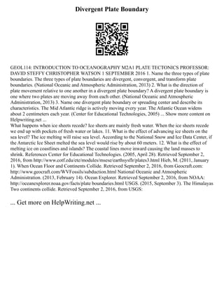 Divergent Plate Boundary
GEOL114: INTRODUCTION TO OCEANOGRAPHY M2A1 PLATE TECTONICS PROFESSOR:
DAVID STEFFY CHRISTOPHER WATSON 1 SEPTEMBER 2016 1. Name the three types of plate
boundaries. The three types of plate boundaries are divergent, convergent, and transform plate
boundaries. (National Oceanic and Atmospheric Administration, 2013) 2. What is the direction of
plate movement relative to one another in a divergent plate boundary? A divergent plate boundary is
one where two plates are moving away from each other. (National Oceanic and Atmospheric
Administration, 2013) 3. Name one divergent plate boundary or spreading center and describe its
characteristics. The Mid Atlantic ridge is actively moving every year. The Atlantic Ocean widens
about 2 centimeters each year. (Center for Educational Technologies, 2005) ... Show more content on
Helpwriting.net ...
What happens when ice sheets recede? Ice sheets are mainly fresh water. When the ice sheets recede
we end up with pockets of fresh water or lakes. 11. What is the effect of advancing ice sheets on the
sea level? The ice melting will raise sea level. According to the National Snow and Ice Data Center, if
the Antarctic Ice Sheet melted the sea level would rise by about 60 meters. 12. What is the effect of
melting ice on coastlines and islands? The coastal lines move inward causing the land masses to
shrink. References Center for Educational Technologies. (2005, April 28). Retrieved September 2,
2016, from http://www.cotf.edu/ete/modules/msese/earthsysflr/plates3.html Hieb, M. (2011, January
1). When Ocean Floor and Continents Collide. Retrieved September 2, 2016, from Geocraft.com:
http://www.geocraft.com/WVFossils/subduction.html National Oceanic and Atmospheric
Administration. (2013, February 14). Ocean Explorer. Retrieved September 2, 2016, from NOAA:
http://oceanexplorer.noaa.gov/facts/plate boundaries.html USGS. (2015, September 3). The Himalayas
Two continents collide. Retrieved September 2, 2016, from USGS:
... Get more on HelpWriting.net ...
 