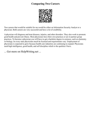 Comparing Two Careers
Two careers that would be suitable for me would be either an Information Security Analyst or a
physician. Both careers are very successful and have a lot of credibility.
A physician will diagnose and treat diseases, injuries, and other disorders. They also work to promote
good health and prevent illness. Most physicians have their own practices or are in partner group
practices. To become a physician you will have to get a bachelor degree in sciences, such as chemistry
or biology. In every state physicians much be licensed and requirements vary. Employment of
physicians is expected to grow because health care industries are continuing to expand. Physicians
need high intelligence, good health, and self discipline which is the qualities I have.
... Get more on HelpWriting.net ...
 
