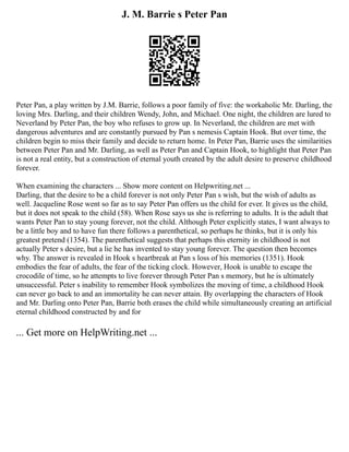J. M. Barrie s Peter Pan
Peter Pan, a play written by J.M. Barrie, follows a poor family of five: the workaholic Mr. Darling, the
loving Mrs. Darling, and their children Wendy, John, and Michael. One night, the children are lured to
Neverland by Peter Pan, the boy who refuses to grow up. In Neverland, the children are met with
dangerous adventures and are constantly pursued by Pan s nemesis Captain Hook. But over time, the
children begin to miss their family and decide to return home. In Peter Pan, Barrie uses the similarities
between Peter Pan and Mr. Darling, as well as Peter Pan and Captain Hook, to highlight that Peter Pan
is not a real entity, but a construction of eternal youth created by the adult desire to preserve childhood
forever.
When examining the characters ... Show more content on Helpwriting.net ...
Darling, that the desire to be a child forever is not only Peter Pan s wish, but the wish of adults as
well. Jacqueline Rose went so far as to say Peter Pan offers us the child for ever. It gives us the child,
but it does not speak to the child (58). When Rose says us she is referring to adults. It is the adult that
wants Peter Pan to stay young forever, not the child. Although Peter explicitly states, I want always to
be a little boy and to have fun there follows a parenthetical, so perhaps he thinks, but it is only his
greatest pretend (1354). The parenthetical suggests that perhaps this eternity in childhood is not
actually Peter s desire, but a lie he has invented to stay young forever. The question then becomes
why. The answer is revealed in Hook s heartbreak at Pan s loss of his memories (1351). Hook
embodies the fear of adults, the fear of the ticking clock. However, Hook is unable to escape the
crocodile of time, so he attempts to live forever through Peter Pan s memory, but he is ultimately
unsuccessful. Peter s inability to remember Hook symbolizes the moving of time, a childhood Hook
can never go back to and an immortality he can never attain. By overlapping the characters of Hook
and Mr. Darling onto Peter Pan, Barrie both erases the child while simultaneously creating an artificial
eternal childhood constructed by and for
... Get more on HelpWriting.net ...
 