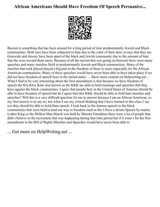 African Americans Should Have Freedom Of Speech Persuasive...
Racism is something that has been around for a long period of time predominantly Jewish and Black
communities. Both race have been subjected to hate due to the color of their skin, or race that they are.
Genocide and slavery have been apart of the black and Jewish community due to the amount of hate
that the were toward them races. Because of all the racism that was going on between there were many
speeches and many marches Held in predominantly Jewish and Black communities. Many of the
marches that took placed played a big part in the freedom of these to races especially for the African
American communities. Many of these speeches would have never been able to have taken place if we
did not have freedom of speech here in the united states. ... Show more content on Helpwriting.net ...
What I find to be very interesting about the first amendment is that because we have freedom of
speech the Klu Klux Klan also known as the KKK are able to hold meetings and speeches that they
have against the black communities. I agree that people here in the United States of America should be
able to have freedom of speech but do I agree that that KKK should be able to hold hate marches and
speeches? Will this is a very difficult question for me to answer because I am an African American, so
my first answer is to say no, but when I use my critical thinking that I have learned in this class I say
yes they should be able to hold Hate speech. I look back to the famous speech in the black
communities that were held to lead our way to freedom such as the I Have a dream Speech by martin
Luther King or the Million Man March was held by Minster Farrakhan there were a lot of people that
didn t believe in the movement that was happening during that time period but if it wasn t for the first
amendment in the Bill of Rights Marches and Speeches would have never been able to
... Get more on HelpWriting.net ...
 