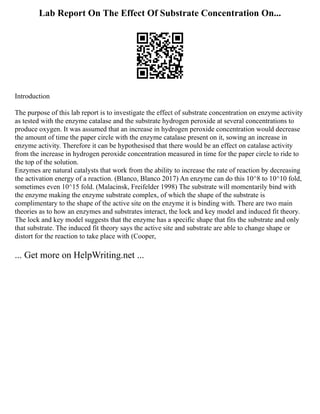 Lab Report On The Effect Of Substrate Concentration On...
Introduction
The purpose of this lab report is to investigate the effect of substrate concentration on enzyme activity
as tested with the enzyme catalase and the substrate hydrogen peroxide at several concentrations to
produce oxygen. It was assumed that an increase in hydrogen peroxide concentration would decrease
the amount of time the paper circle with the enzyme catalase present on it, sowing an increase in
enzyme activity. Therefore it can be hypothesised that there would be an effect on catalase activity
from the increase in hydrogen peroxide concentration measured in time for the paper circle to ride to
the top of the solution.
Enzymes are natural catalysts that work from the ability to increase the rate of reaction by decreasing
the activation energy of a reaction. (Blanco, Blanco 2017) An enzyme can do this 10^8 to 10^10 fold,
sometimes even 10^15 fold. (Malacinsk, Freifelder 1998) The substrate will momentarily bind with
the enzyme making the enzyme substrate complex, of which the shape of the substrate is
complimentary to the shape of the active site on the enzyme it is binding with. There are two main
theories as to how an enzymes and substrates interact, the lock and key model and induced fit theory.
The lock and key model suggests that the enzyme has a specific shape that fits the substrate and only
that substrate. The induced fit theory says the active site and substrate are able to change shape or
distort for the reaction to take place with (Cooper,
... Get more on HelpWriting.net ...
 