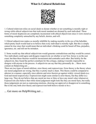 What Is Cultural Relativism
1. Cultural relativism relies on social ideals to dictate whether or not something is morally right or
wrong while ethical subjectivism that truth moral standard are dictated by each individual. These
forms of moral skepticism are completely inconsistent with ethical objectivism since it views moral as
something completely untouched by any beliefs, desires, and will.
3. Ethical subjectivism makes us morally infallible by making morality in the eye of the beholder,
which pretty much would lead us to believe that every individual is morally right. But this is simply
cannot be true since that would mean that an individual s thinking could be based off bias, prejudice,
ignorance, etc. and still not be mistaken.
5. Some would say that ethical subjectivism would generate contradictions and they would be correct.
Two individuals could agree and disagree respectively on whether or not New Jersey is on the east
coast, but then those theories would be inconsistent and contradict each other. But luckily for the
subjectivist, they found the perfect comeback for this critique, making it morally impossible to
disagree with anyone in the process. A subjectivist can say that they personally do ... Show more
content on Helpwriting.net ...
There are two types of moral nihilism: error theory and expressivism. Error theory is the theory where
our moral judgement are wrong, that they re pretty much a sham. This theory could be compared to
atheism in a manner, especially since atheists and error theorist go against widely viewed ideals (a.e.
God and moral respectively). Expressivism might seem similar to error theory, but they differ in a
large way. They do not believe that any moral are true or false or have any moral value whatsoever.
Expressivists also believe that while moral judgement might look like they are moral facts, but really
those judgements are just us expressing emotions, showing our approval or disapproval in something.
But in the end, both error theory and expressivism both believe morals to be a
... Get more on HelpWriting.net ...
 