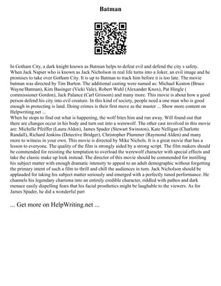 Batman
In Gotham City, a dark knight known as Batman helps to defeat evil and defend the city s safety.
When Jack Napier who is known as Jack Nicholson in real life turns into a Joker, an evil image and he
promises to take over Gotham City. It is up to Batman to track him before it is too late. The movie
batman was directed by Tim Burton. The additional casting were named as: Michael Keaton (Bruce
Wayne/Batman), Kim Basinger (Vicki Vale), Robert Wuhl (Alexander Knox), Pat Hingle (
commissioner Gordon), Jack Palance (Carl Grissom) and many more. This movie is about how a good
person defend his city into evil creature. In this kind of society, people need a one man who is good
enough in protecting is land. Doing crimes is their first move as the master ... Show more content on
Helpwriting.net ...
When he stops to find out what is happening, the wolf bites him and run away. Will found out that
there are changes occur in his body and turn out into a werewolf. The other cast involved in this movie
are: Michelle Pfeiffer (Laura Alden), James Spader (Stewart Swinston), Kate Nelligan (Charlotte
Randall), Richard Jenkins (Detective Bridger), Christopher Plummer (Raymond Alden) and many
more to witness in your own. This movie is directed by Mike Nichols. It is a great movie that has a
lesson to everyone. The quality of the film is strongly aided by a strong script. The film makers should
be commended for resisting the temptation to overload the werewolf character with special effects and
take the classic make up look instead. The director of this movie should be commended for instilling
his subject matter with enough dramatic intensity to appeal to an adult demographic without forgetting
the primary intent of such a film to thrill and chill the audiences in turn. Jack Nicholson should be
applauded for taking his subject matter seriously and emerged with a perfectly tuned performance. He
channels his legendary charisma into an entirely credible character, riddled with pathos and dark
menace easily dispelling fears that his facial prosthetics might be laughable to the viewers. As for
James Spader, he did a wonderful part
... Get more on HelpWriting.net ...
 