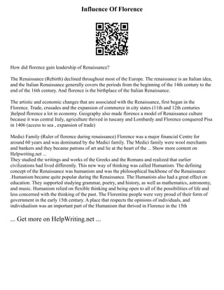 Influence Of Florence
How did florence gain leadership of Renaissance?
The Renaissance (Rebirth) declined throughout most of the Europe. The renaissance is an Italian idea,
and the Italian Renaissance generally covers the periods from the beginning of the 14th century to the
end of the 16th century. And florence is the birthplace of the Italian Renaissance.
The artistic and economic changes that are associated with the Renaissance, first began in the
Florence. Trade, crusades and the expansion of commerce in city states (11th and 12th centuries
)helped florence a lot in economy. Geography also made florence a model of Renaissance culture
because it was central Italy, agriculture thrived in tuscany and Lombardy and Florence conquered Pisa
in 1406 (access to sea , expansion of trade)
Medici Family (Ruler of florence during renaissance) Florence was a major financial Centre for
around 60 years and was dominated by the Medici family. The Medici family were wool merchants
and bankers and they became patrons of art and lie at the heart of the ... Show more content on
Helpwriting.net ...
They studied the writings and works of the Greeks and the Romans and realized that earlier
civilizations had lived differently. This new way of thinking was called Humanism. The defining
concept of the Renaissance was humanism and was the philosophical backbone of the Renaissance
.Humanism became quite popular during the Renaissance. The Humanists also had a great effect on
education. They supported studying grammar, poetry, and history, as well as mathematics, astronomy,
and music. Humanism relied on flexible thinking and being open to all of the possibilities of life and
less concerned with the thinking of the past. The Florentine people were very proud of their form of
government in the early 15th century. A place that respects the opinions of individuals, and
individualism was an important part of the Humanism that thrived in Florence in the 15th
... Get more on HelpWriting.net ...
 
