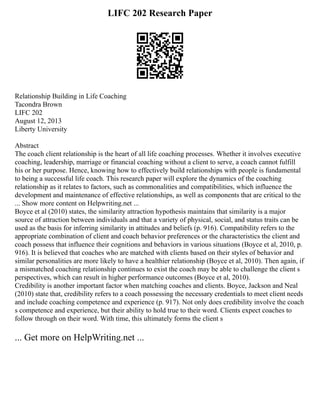 LIFC 202 Research Paper
Relationship Building in Life Coaching
Tacondra Brown
LIFC 202
August 12, 2013
Liberty University
Abstract
The coach client relationship is the heart of all life coaching processes. Whether it involves executive
coaching, leadership, marriage or financial coaching without a client to serve, a coach cannot fulfill
his or her purpose. Hence, knowing how to effectively build relationships with people is fundamental
to being a successful life coach. This research paper will explore the dynamics of the coaching
relationship as it relates to factors, such as commonalities and compatibilities, which influence the
development and maintenance of effective relationships, as well as components that are critical to the
... Show more content on Helpwriting.net ...
Boyce et al (2010) states, the similarity attraction hypothesis maintains that similarity is a major
source of attraction between individuals and that a variety of physical, social, and status traits can be
used as the basis for inferring similarity in attitudes and beliefs (p. 916). Compatibility refers to the
appropriate combination of client and coach behavior preferences or the characteristics the client and
coach possess that influence their cognitions and behaviors in various situations (Boyce et al, 2010, p.
916). It is believed that coaches who are matched with clients based on their styles of behavior and
similar personalities are more likely to have a healthier relationship (Boyce et al, 2010). Then again, if
a mismatched coaching relationship continues to exist the coach may be able to challenge the client s
perspectives, which can result in higher performance outcomes (Boyce et al, 2010).
Credibility is another important factor when matching coaches and clients. Boyce, Jackson and Neal
(2010) state that, credibility refers to a coach possessing the necessary credentials to meet client needs
and include coaching competence and experience (p. 917). Not only does credibility involve the coach
s competence and experience, but their ability to hold true to their word. Clients expect coaches to
follow through on their word. With time, this ultimately forms the client s
... Get more on HelpWriting.net ...
 
