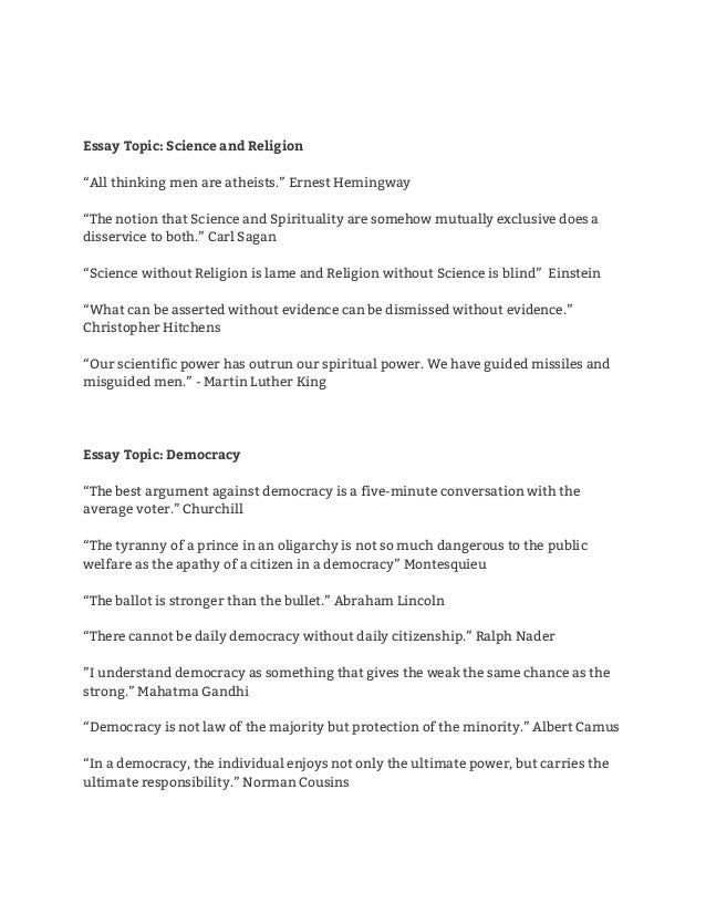  
 
 
Essay Topic: Science and Religion 
 
“All thinking men are atheists.” Ernest Hemingway  
 
“The notion that Science and Spirituality are somehow mutually exclusive does a 
disservice to both.” Carl Sagan 
 
“Science without Religion is lame and Religion without Science is blind” Einstein 
 
“What can be asserted without evidence can be dismissed without evidence.” 
Christopher Hitchens 
 
“Our scientific power has outrun our spiritual power. We have guided missiles and 
misguided men.” - Martin Luther King 
 
 
 
Essay Topic: Democracy 
 
“The best argument against democracy is a five-minute conversation with the 
average voter.” Churchill 
 
“The tyranny of a prince in an oligarchy is not so much dangerous to the public 
welfare as the apathy of a citizen in a democracy” Montesquieu 
 
“The ballot is stronger than the bullet.” Abraham Lincoln 
 
“There cannot be daily democracy without daily citizenship.” Ralph Nader 
 
”I understand democracy as something that gives the weak the same chance as the 
strong.” Mahatma Gandhi 
 
“Democracy is not law of the majority but protection of the minority.” Albert Camus 
 
“In a democracy, the individual enjoys not only the ultimate power, but carries the 
ultimate responsibility.” Norman Cousins 
 
 