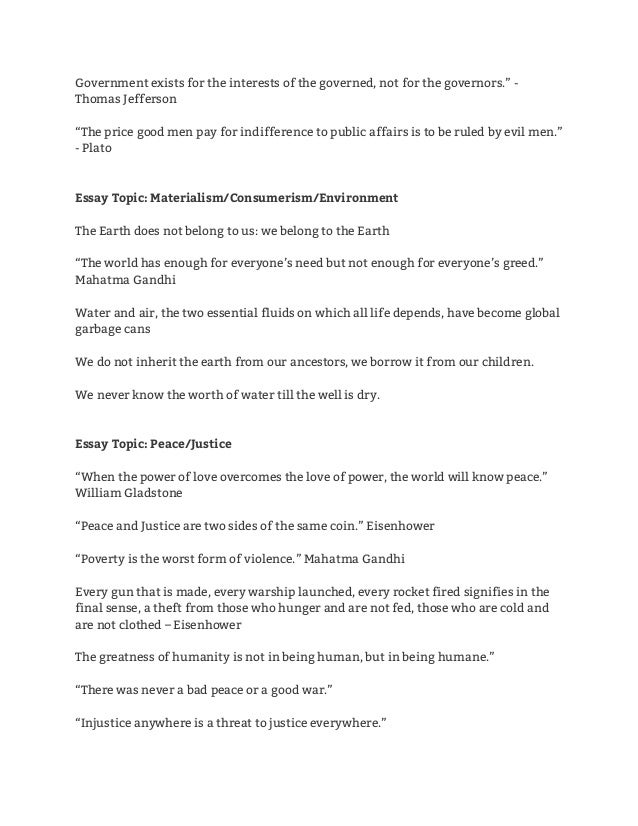 Government exists for the interests of the governed, not for the governors.” - 
Thomas Jefferson 
 
“The price good men pay for indifference to public affairs is to be ruled by evil men.” 
- Plato 
 
 
Essay Topic: Materialism/Consumerism/Environment
The Earth does not belong to us: we belong to the Earth 
 
“The world has enough for everyone’s need but not enough for everyone’s greed.” 
Mahatma Gandhi 
 
Water and air, the two essential fluids on which all life depends, have become global 
garbage cans 
 
We do not inherit the earth from our ancestors, we borrow it from our children. 
 
We never know the worth of water till the well is dry. 
 
 
Essay Topic: Peace/Justice 
 
“When the power of love overcomes the love of power, the world will know peace.” 
William Gladstone 
 
“Peace and Justice are two sides of the same coin.” Eisenhower 
 
“Poverty is the worst form of violence.” Mahatma Gandhi 
 
Every gun that is made, every warship launched, every rocket fired signifies in the 
final sense, a theft from those who hunger and are not fed, those who are cold and 
are not clothed – Eisenhower 
 
The greatness of humanity is not in being human, but in being humane.” 
 
“There was never a bad peace or a good war.” 
 
“Injustice anywhere is a threat to justice everywhere.” 
 
 
