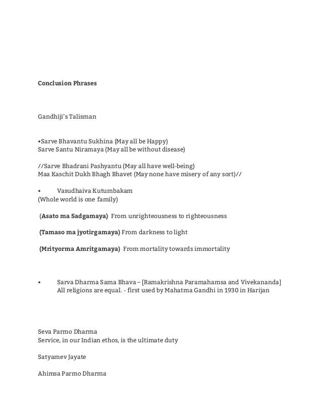 Conclusion Phrases
 
 
 
Gandhiji’s Talisman 
 
 
•Sarve Bhavantu Sukhina (May all be Happy) 
Sarve Santu Niramaya (May all be without disease) 
 
//Sarve Bhadrani Pashyantu (May all have well-being) 
Maa Kaschit Dukh Bhagh Bhavet (May none have misery of any sort)// 
 
• Vasudhaiva Kutumbakam 
(Whole world is one family) 
  
(​Asato ma Sadgamaya)​ From unrighteousness to righteousness 
 
(Tamaso ma jyotirgamaya)​ From darkness to light 
 
(Mrityorma Amritgamaya)​ From mortality towards immortality 
 
  
 
• Sarva Dharma Sama Bhava – [Ramakrishna Paramahamsa and Vivekananda] 
All religions are equal. - first used by Mahatma Gandhi in 1930 in Harijan 
 
 
 
  
Seva Parmo Dharma 
Service, in our Indian ethos, is the ultimate duty 
  
Satyamev Jayate 
  
Ahimsa Parmo Dharma 
 